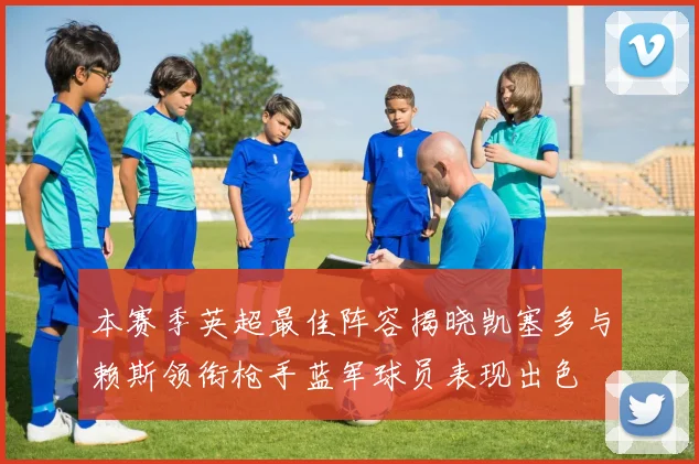 本赛季英超最佳阵容揭晓凯塞多与赖斯领衔枪手蓝军球员表现出色