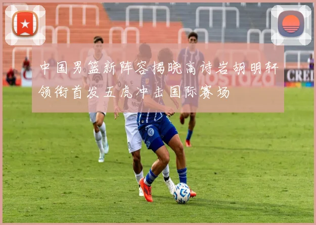 中国男篮新阵容揭晓高诗岩胡明轩领衔首发五虎冲击国际赛场