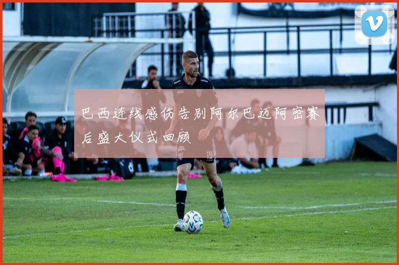 巴西连线感伤告别阿尔巴迈阿密赛后盛大仪式回顾