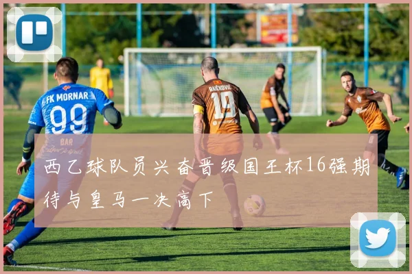 西乙球队员兴奋晋级国王杯16强期待与皇马一决高下