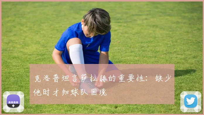 克洛普坦言萨拉赫的重要性：缺少他时才知球队困境