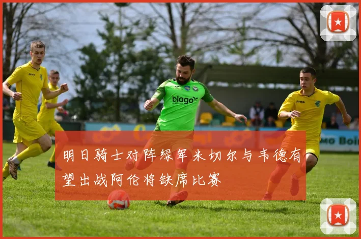 明日骑士对阵绿军米切尔与韦德有望出战阿伦将缺席比赛