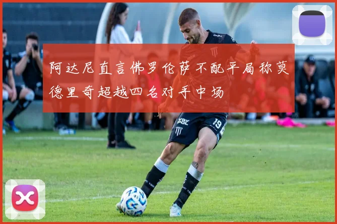 阿达尼直言佛罗伦萨不配平局称莫德里奇超越四名对手中场