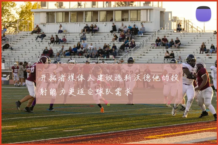 开拓者媒体人建议选科沃德他的投射能力更适合球队需求