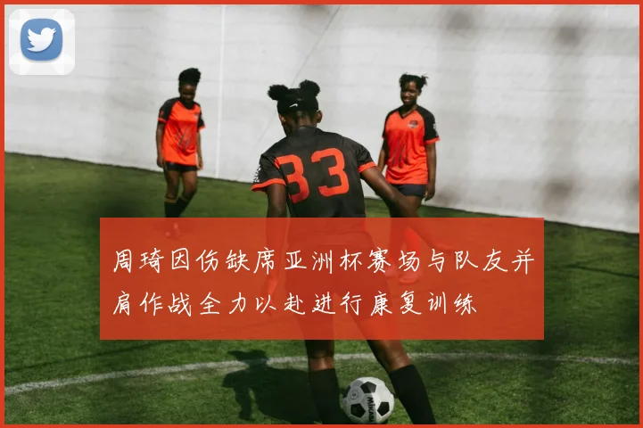 周琦因伤缺席亚洲杯赛场与队友并肩作战全力以赴进行康复训练