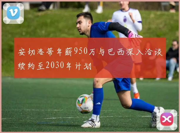 安切洛蒂年薪950万与巴西深入洽谈续约至2030年计划
