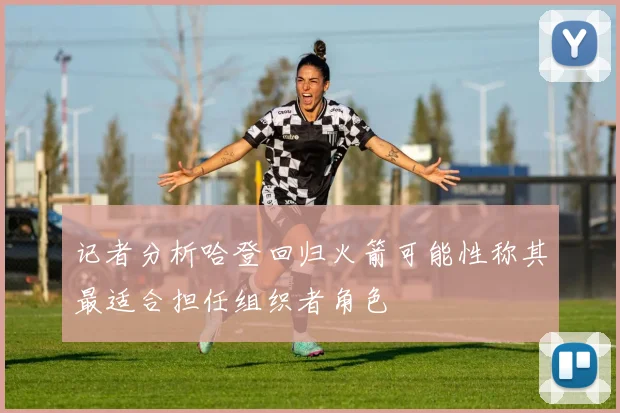记者分析哈登回归火箭可能性称其最适合担任组织者角色