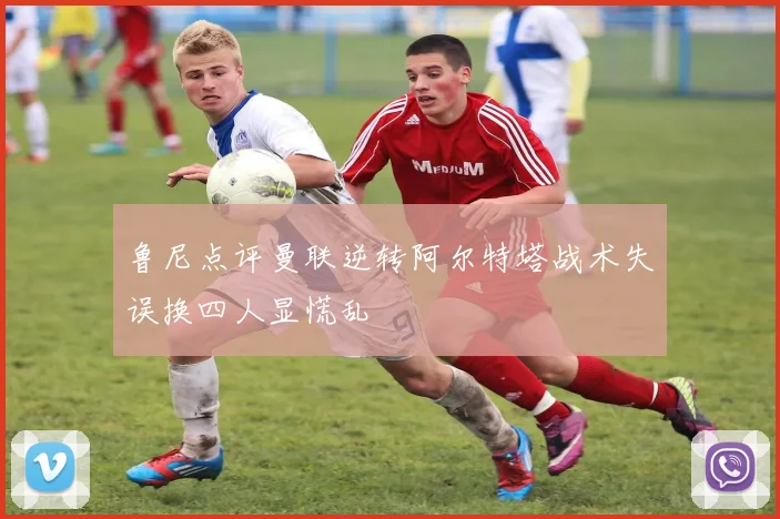 鲁尼点评曼联逆转阿尔特塔战术失误换四人显慌乱