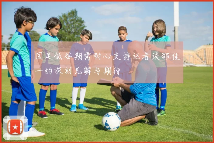 国足低谷期需耐心支持记者谈邵佳一的深刻见解与期待
