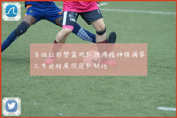 马祖拉称赞篮网队拼搏精神强调第三节逆转展现团队韧性