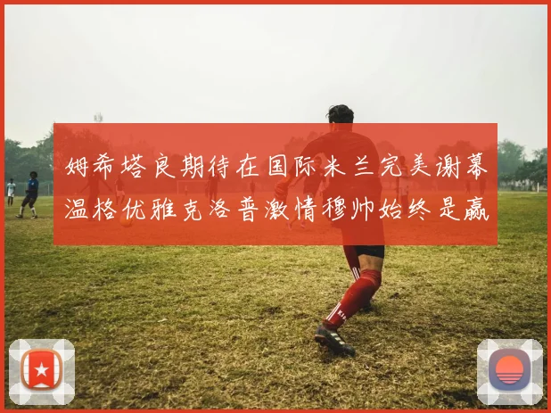 姆希塔良期待在国际米兰完美谢幕温格优雅克洛普激情穆帅始终是赢家