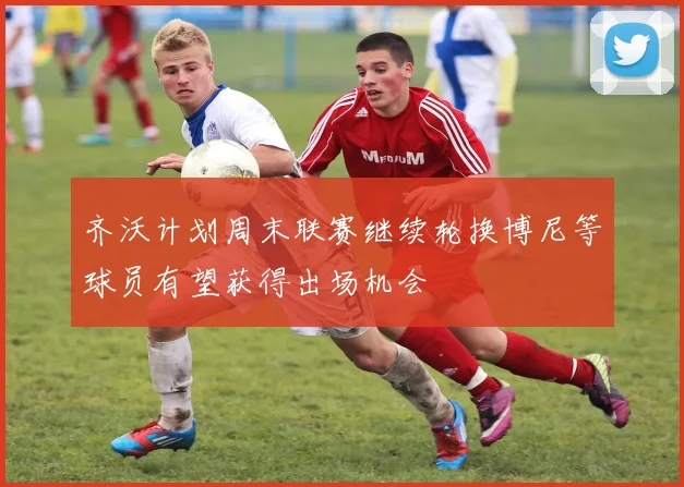齐沃计划周末联赛继续轮换博尼等球员有望获得出场机会