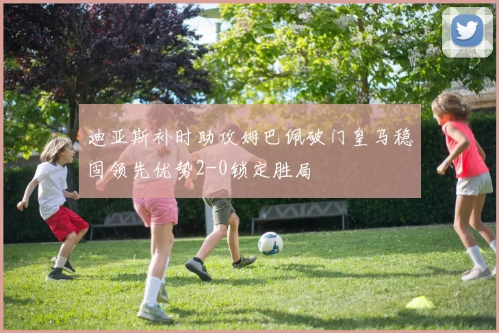 迪亚斯补时助攻姆巴佩破门皇马稳固领先优势2-0锁定胜局
