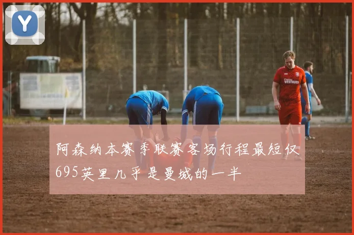 阿森纳本赛季联赛客场行程最短仅695英里几乎是曼城的一半