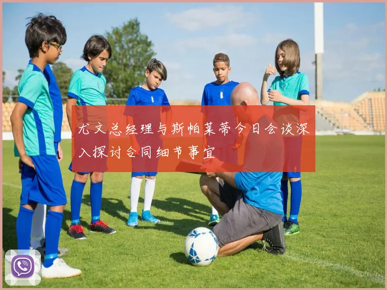 尤文总经理与斯帕莱蒂今日会谈深入探讨合同细节事宜