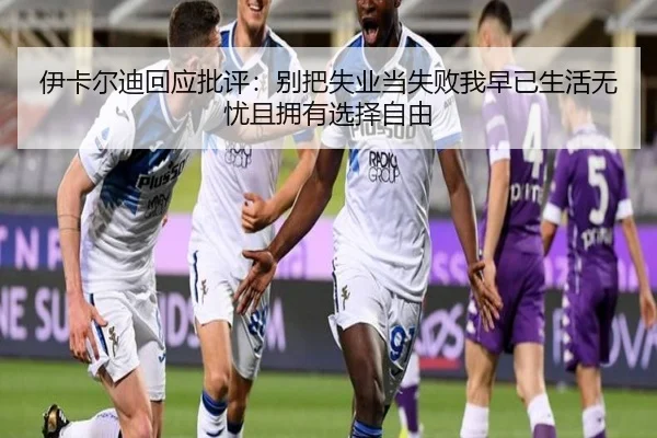 伊卡尔迪回应批评:别把失业当失败我早已生活无忧且拥有选择自由 | yihao168.com